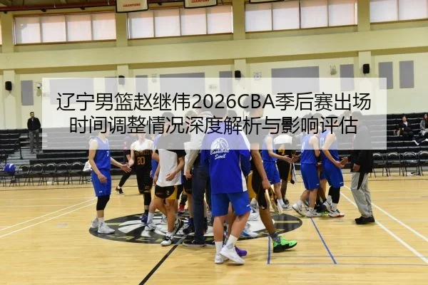 辽宁男篮赵继伟2026CBA季后赛出场时间调整情况深度解析与影响评估